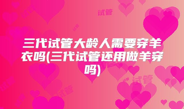 三代试管大龄人需要穿羊衣吗(三代试管还用做羊穿吗)