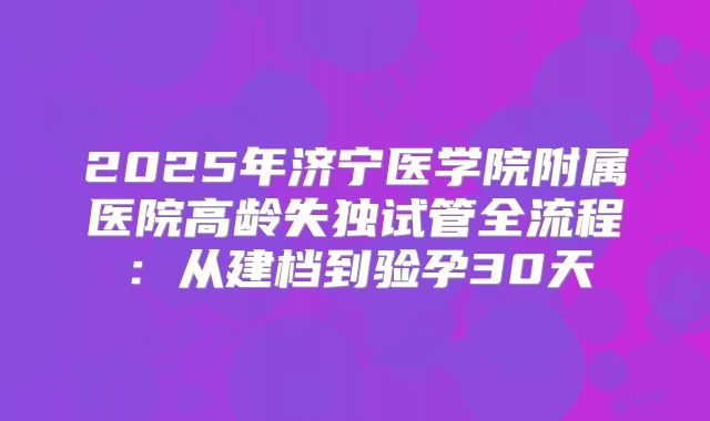 2025年济宁医学院附属医院高龄失独试管全流程:从建档到验孕30天