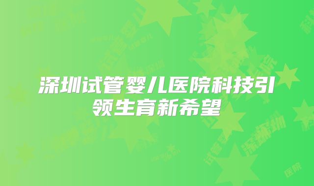 深圳试管婴儿医院科技引领生育新希望