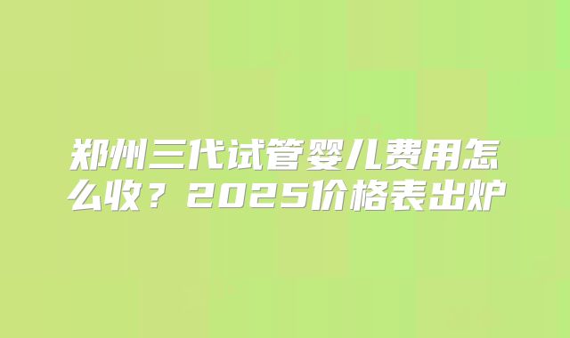 郑州三代试管婴儿费用怎么收?2025价格表出炉