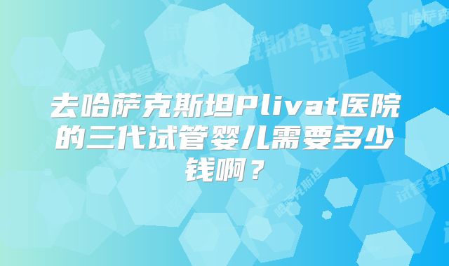 去哈萨克斯坦Plivat医院的三代试管婴儿需要多少钱啊？