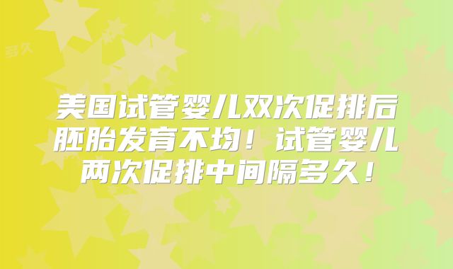 美国试管婴儿双次促排后胚胎发育不均!试管婴儿两次促排中间隔多久!