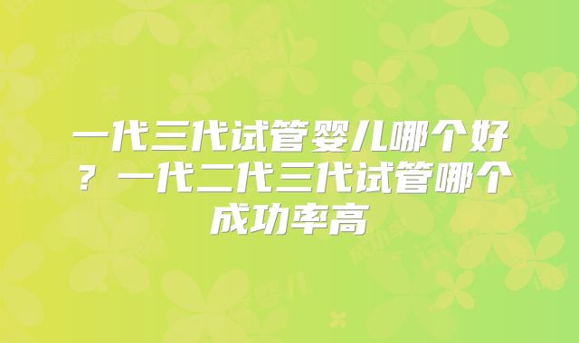 一代三代试管婴儿哪个好?一代二代三代试管哪个成功率高