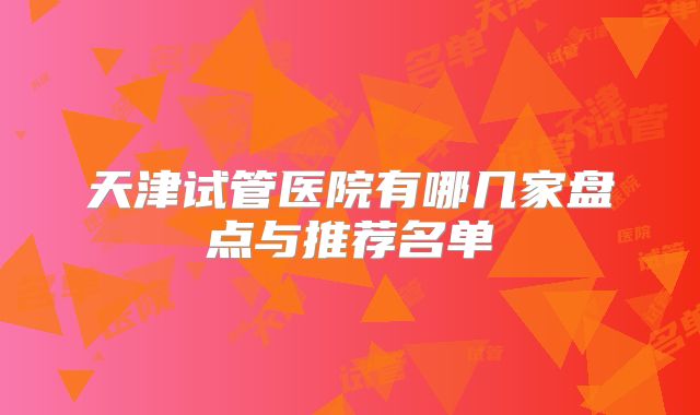 天津试管医院有哪几家盘点与推荐名单