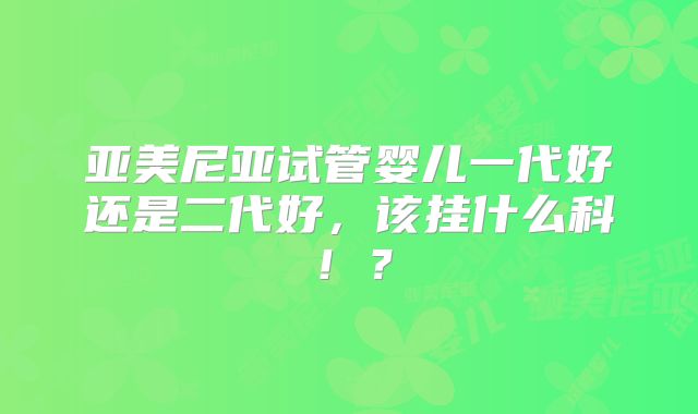 亚美尼亚试管婴儿一代好还是二代好，该挂什么科！？