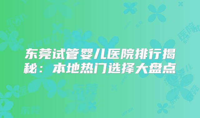 东莞试管婴儿医院排行揭秘:本地热门选择大盘点