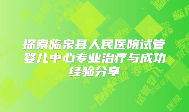 探索临泉县人民医院试管婴儿中心专业治疗与成功经验分享