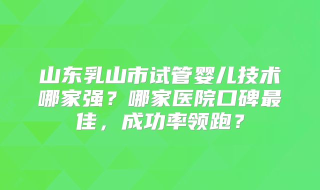 山东乳山市试管婴儿技术哪家强?哪家医院口碑最佳,成功率领跑?