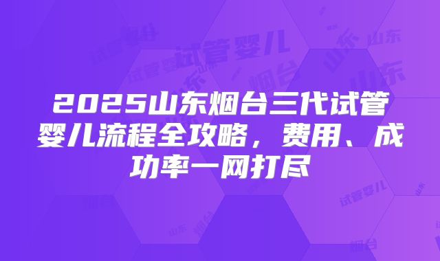 2025山东烟台三代试管婴儿流程全攻略,费用、成功率一网打尽