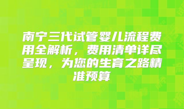 南宁三代试管婴儿流程费用全解析,费用清单详尽呈现,为您的生育之路精准预算