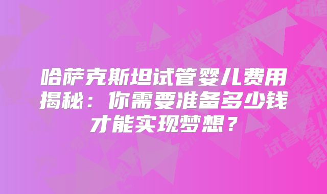 哈萨克斯坦试管婴儿费用揭秘：你需要准备多少钱才能实现梦想？