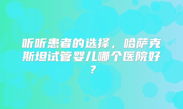 听听患者的选择,哈萨克斯坦试管婴儿哪个医院好?