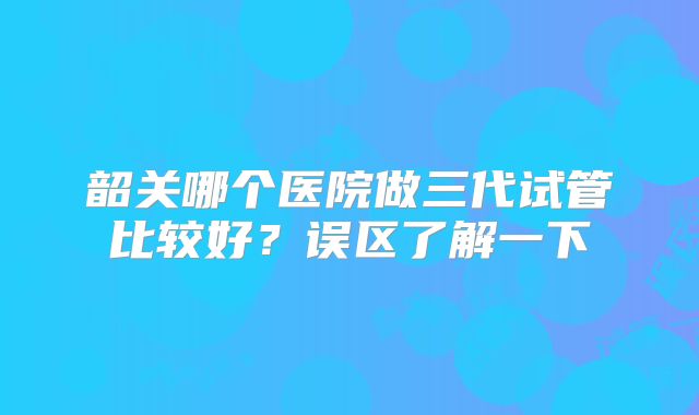 韶关哪个医院做三代试管比较好？误区了解一下