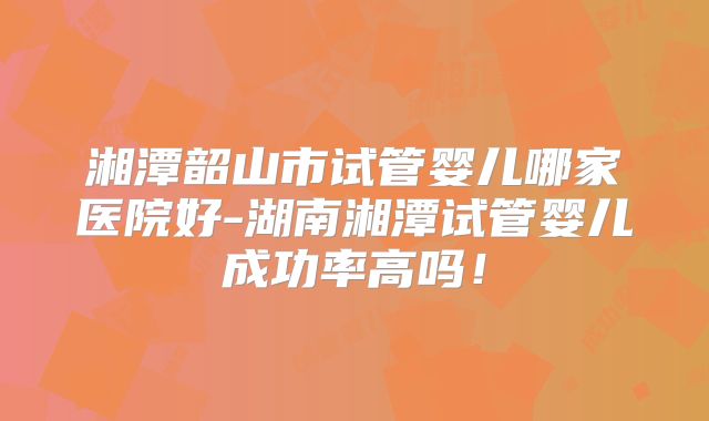 湘潭韶山市试管婴儿哪家医院好-湖南湘潭试管婴儿成功率高吗!