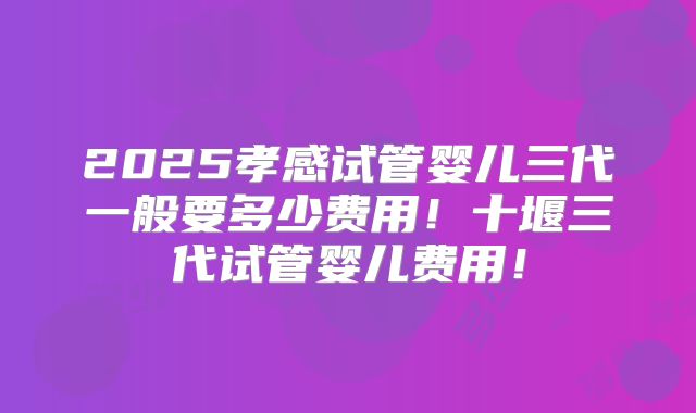 2025孝感试管婴儿三代一般要多少费用!十堰三代试管婴儿费用!