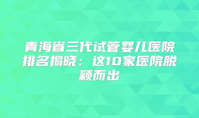 青海省三代试管婴儿医院排名揭晓:这10家医院脱颖而出
