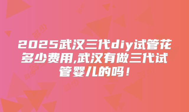 2025武汉三代diy试管花多少费用,武汉有做三代试管婴儿的吗!