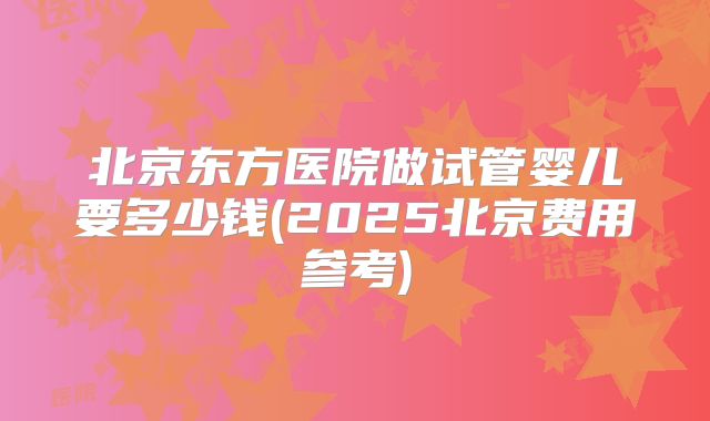 北京东方医院做试管婴儿要多少钱(2025北京费用参考)