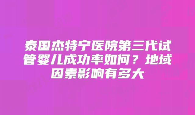 泰国杰特宁医院第三代试管婴儿成功率如何?地域因素影响有多大