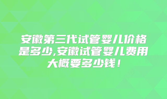 安徽第三代试管婴儿价格是多少,安徽试管婴儿费用大概要多少钱!