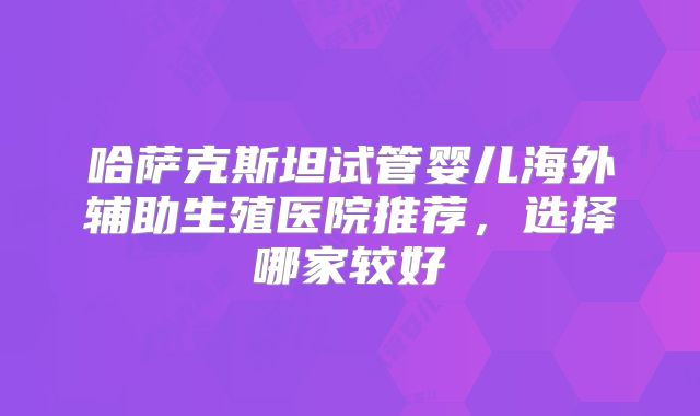 哈萨克斯坦试管婴儿海外辅助生殖医院推荐,选择哪家较好