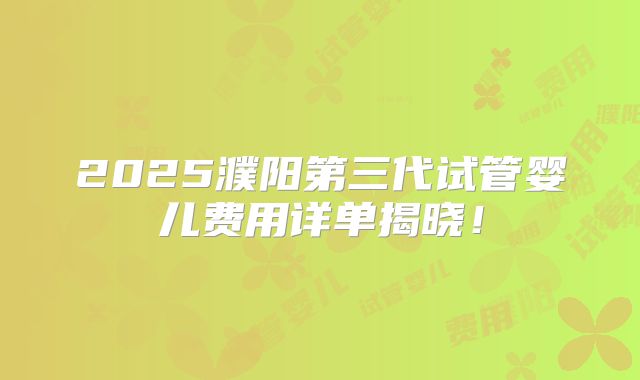 2025濮阳第三代试管婴儿费用详单揭晓!