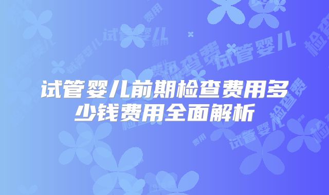 试管婴儿前期检查费用多少钱费用全面解析