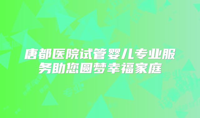 唐都医院试管婴儿专业服务助您圆梦幸福家庭