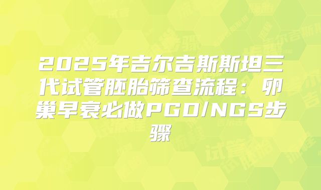 2025年吉尔吉斯斯坦三代试管胚胎筛查流程:卵巢早衰必做PGD/NGS步骤