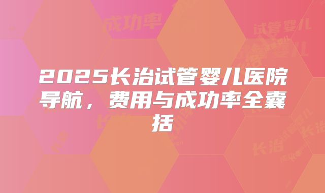 2025长治试管婴儿医院导航,费用与成功率全囊括