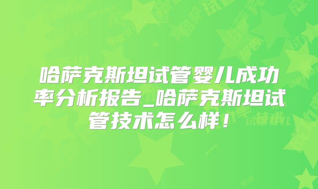 哈萨克斯坦试管婴儿成功率分析报告_哈萨克斯坦试管技术怎么样!