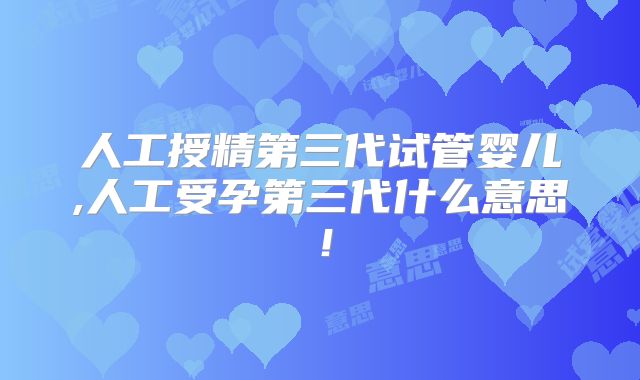 人工授精第三代试管婴儿,人工受孕第三代什么意思!