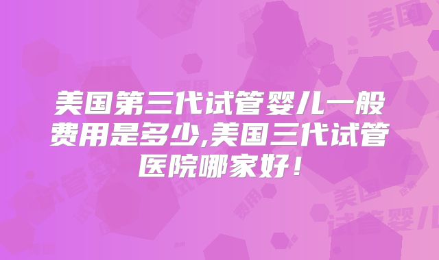 美国第三代试管婴儿一般费用是多少,美国三代试管医院哪家好！