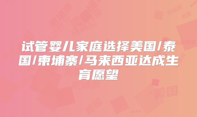 试管婴儿家庭选择美国/泰国/柬埔寨/马来西亚达成生育愿望