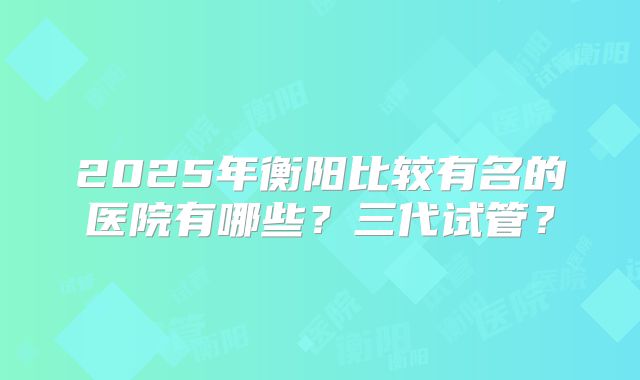 2025年衡阳比较有名的医院有哪些?三代试管?