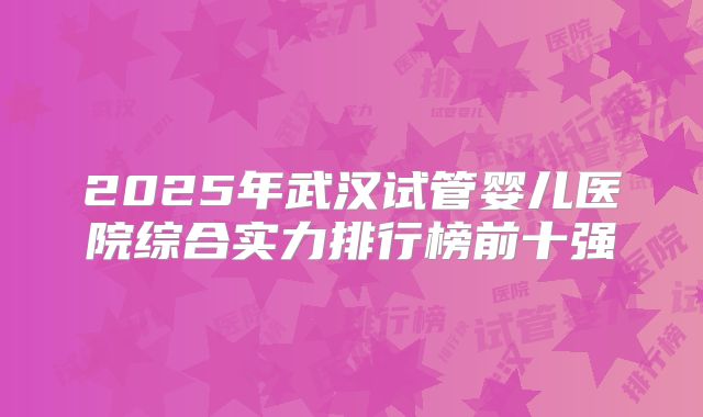 2025年武汉试管婴儿医院综合实力排行榜前十强