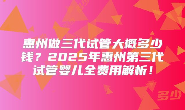 惠州做三代试管大概多少钱？2025年惠州第三代试管婴儿全费用解析！