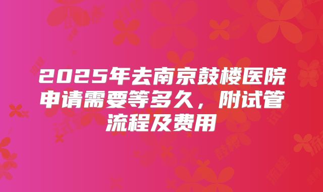 2025年去南京鼓楼医院申请需要等多久,附试管流程及费用