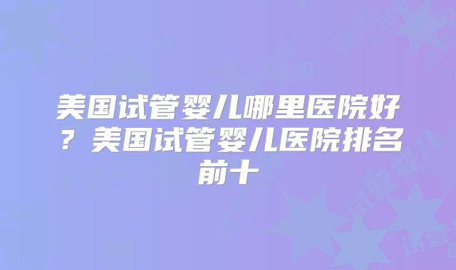 美国试管婴儿哪里医院好？美国试管婴儿医院排名前十