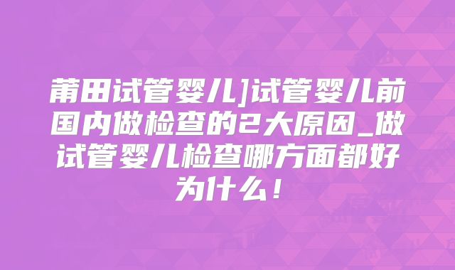莆田试管婴儿]试管婴儿前国内做检查的2大原因_做试管婴儿检查哪方面都好为什么！