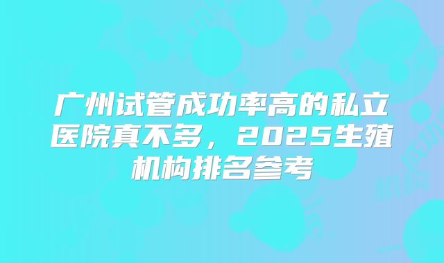 广州试管成功率高的私立医院真不多，2025生殖机构排名参考