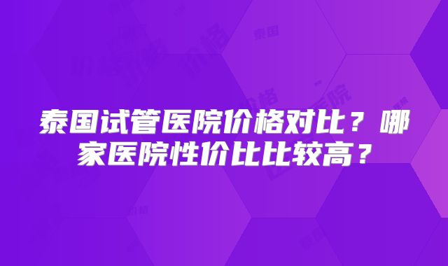 泰国试管医院价格对比?哪家医院性价比比较高?