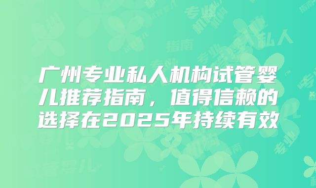广州专业私人机构试管婴儿推荐指南,值得信赖的选择在2025年持续有效