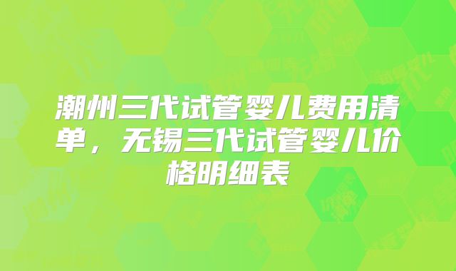 潮州三代试管婴儿费用清单，无锡三代试管婴儿价格明细表