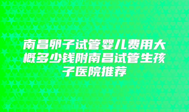 南昌卵子试管婴儿费用大概多少钱附南昌试管生孩子医院推荐