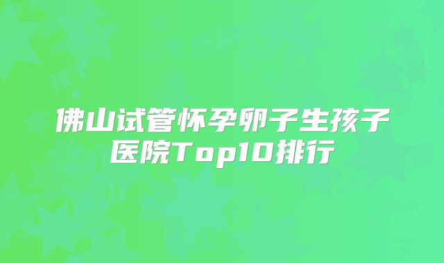 佛山试管怀孕卵子生孩子医院Top10排行