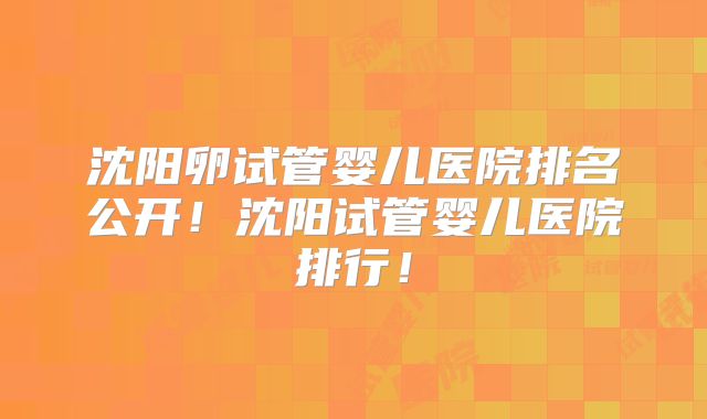 沈阳卵试管婴儿医院排名公开!沈阳试管婴儿医院排行!
