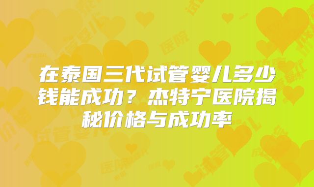 在泰国三代试管婴儿多少钱能成功？杰特宁医院揭秘价格与成功率