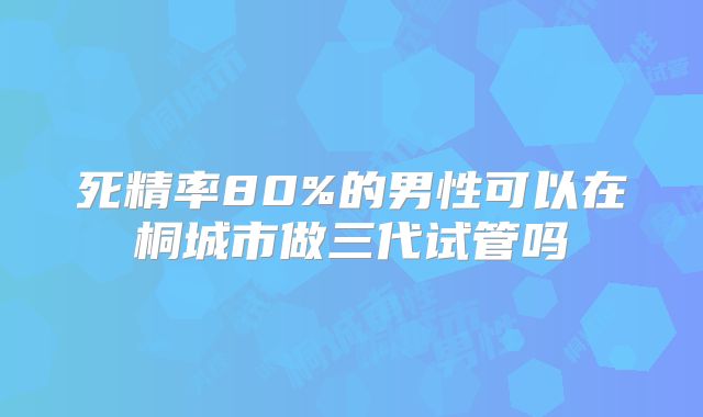 死精率80%的男性可以在桐城市做三代试管吗