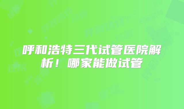 呼和浩特三代试管医院解析!哪家能做试管